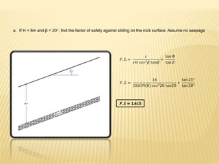 a. If H = 8m and β = 20°, find the factor of safety against sliding on the rock surface. Assume no seepage
𝐹. 𝑆. =
𝑐
𝛾𝐻 𝑐𝑜𝑠2 𝛽 𝑡𝑎𝑛𝛽
+
tan Ф
tan 𝛽
𝐹. 𝑆. =
16
18.639(8) 𝑐𝑜𝑠220 𝑡𝑎𝑛20
+
tan 25°
tan 20°
 