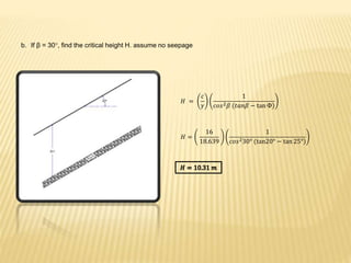b. If β = 30°, find the critical height H. assume no seepage
𝐻 =
𝑐
𝛾
1
)𝑐𝑜𝑠2 𝛽 (𝑡𝑎𝑛𝛽 − tan Ф
𝐻 =
16
18.639
1
𝑐𝑜𝑠230° (tan )20° − tan 25°
 