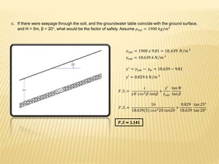 c. If there were seepage through the soil, and the groundwater table coincide with the ground surface,
and H = 5m, β = 20°, what would be the factor of safety. Assume 𝜌𝑠𝑎𝑡 = 1900 𝑘𝑔/𝑚³
𝛾𝑠𝑎𝑡 = 1900 𝑥 9.81 = 18, 639 𝑁 𝑚 ³
𝛾𝑠𝑎𝑡 = 18.639 𝑘 𝑁 𝑚 ³
𝛾′
= 𝛾𝑠𝑎𝑡 − 𝛾 𝑤 = 18.639 − 9.81
𝛾′ = 8.829 𝑘 𝑁 𝑚 ³
𝐹. 𝑆. =
𝑐
𝛾𝐻 𝑐𝑜𝑠2 𝛽 𝑡𝑎𝑛𝛽
+
𝛾′
𝛾𝑠𝑎𝑡
tan Ф
tan 𝛽
𝐹. 𝑆. =
16
18.639(5) 𝑐𝑜𝑠220 𝑡𝑎𝑛20
+
8.829
18.639
tan 25°
tan 20°
 