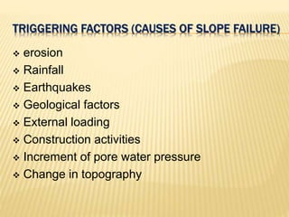 TRIGGERING FACTORS (CAUSES OF SLOPE FAILURE)
 erosion
 Rainfall
 Earthquakes
 Geological factors
 External loading
 Construction activities
 Increment of pore water pressure
 Change in topography
 