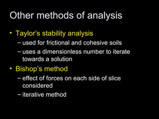 Other methods of analysis
• Taylor’s stability analysis
  – used for frictional and cohesive soils
  – uses a dimensionless number to iterate
    towards a solution
• Bishop’s method
  – effect of forces on each side of slice
    considered
  – iterative method
 