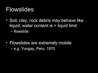 Flowslides
• Soil, clay, rock debris may behave like
  liquid; water content is > liquid limit
  – flowslide


• Flowslides are extremely mobile
  – e.g. Yungay, Peru, 1970
 