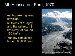 Mt. Huascaran, Peru, 1970

• earthquake triggered
  flowslide
• hit towns of Yungay
  and Ranrahirca, 18
  km away, at around
  150 km/hr
• Yungay completely
  buried, 66,000 dead
 