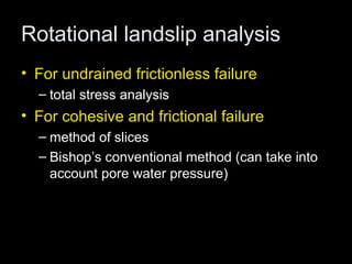 Rotational landslip analysis
• For undrained frictionless failure
  – total stress analysis
• For cohesive and frictional failure
  – method of slices
  – Bishop’s conventional method (can take into
    account pore water pressure)
 