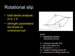 Rotational slip
• total stress analysis
  or φu = 0
• strength parameters
  are those of
  undrained soil
                          where
                          F = restraining moment
                               disturbing moment
        Cr θ   2
     F=                   C = cohesive strength (Pa)
                          r = slip circle radius (m)
         We               θ= slip sector in radians
                          W = weight of sliding sector (N)
                          e = eccentricity of sliding sector (m)
 