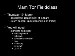 Mam Tor Fieldclass
• Thursday 17th March
  – depart from Department at 8.45am
  – return approx. 6pm (depending on traffic)

• You will need:
  – standard field gear
     •   mapping board
     •   notebook
     •   compass-clinometer
     •   ruler
     •   stationary
     •   camera?
     •   LUNCH
 