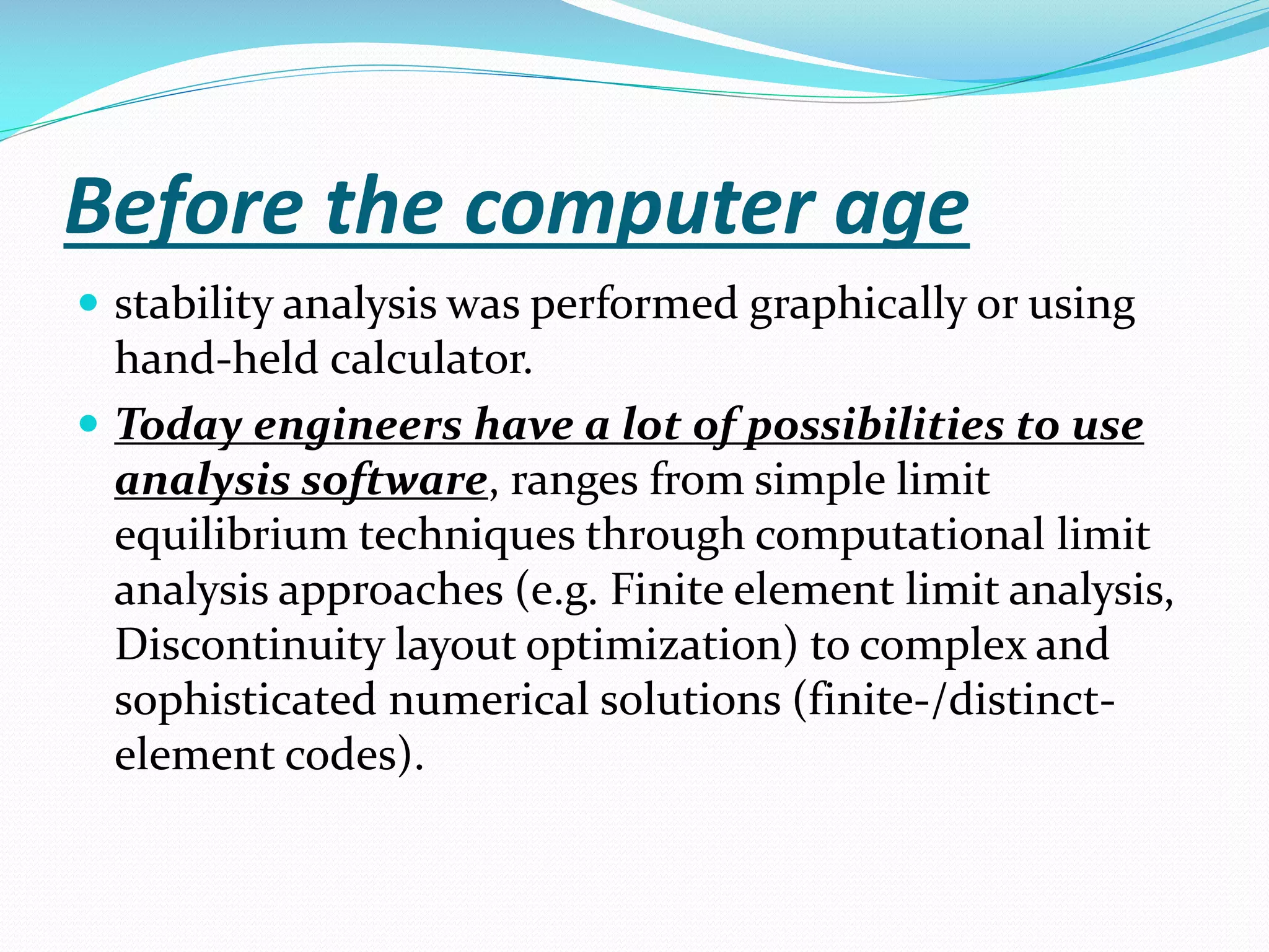 Before the computer age
 stability analysis was performed graphically or using

hand-held calculator.
 Today engineers have a lot of possibilities to use
analysis software, ranges from simple limit
equilibrium techniques through computational limit
analysis approaches (e.g. Finite element limit analysis,
Discontinuity layout optimization) to complex and
sophisticated numerical solutions (finite-/distinctelement codes).

 