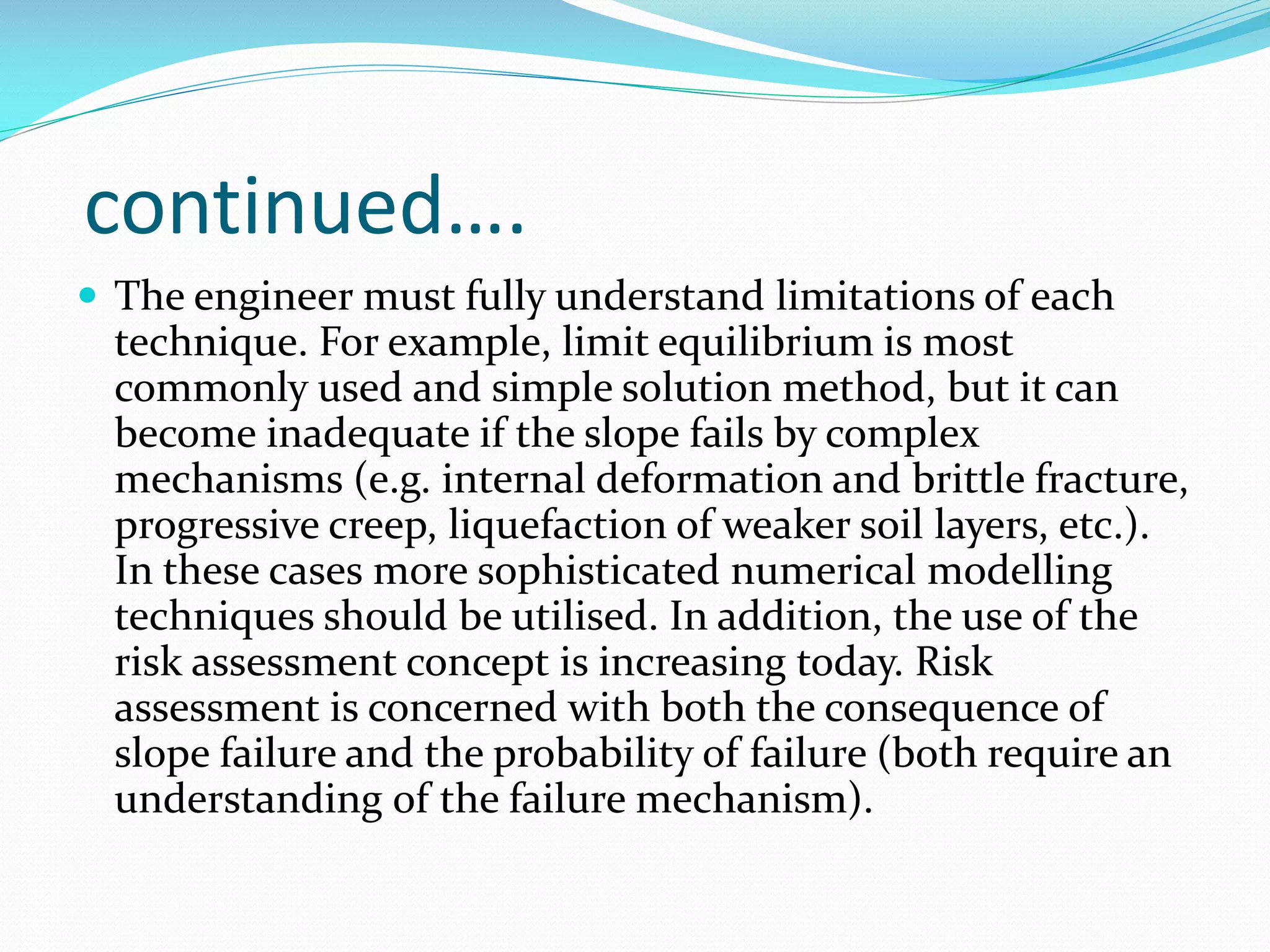 continued….
 The engineer must fully understand limitations of each

technique. For example, limit equilibrium is most
commonly used and simple solution method, but it can
become inadequate if the slope fails by complex
mechanisms (e.g. internal deformation and brittle fracture,
progressive creep, liquefaction of weaker soil layers, etc.).
In these cases more sophisticated numerical modelling
techniques should be utilised. In addition, the use of the
risk assessment concept is increasing today. Risk
assessment is concerned with both the consequence of
slope failure and the probability of failure (both require an
understanding of the failure mechanism).

 