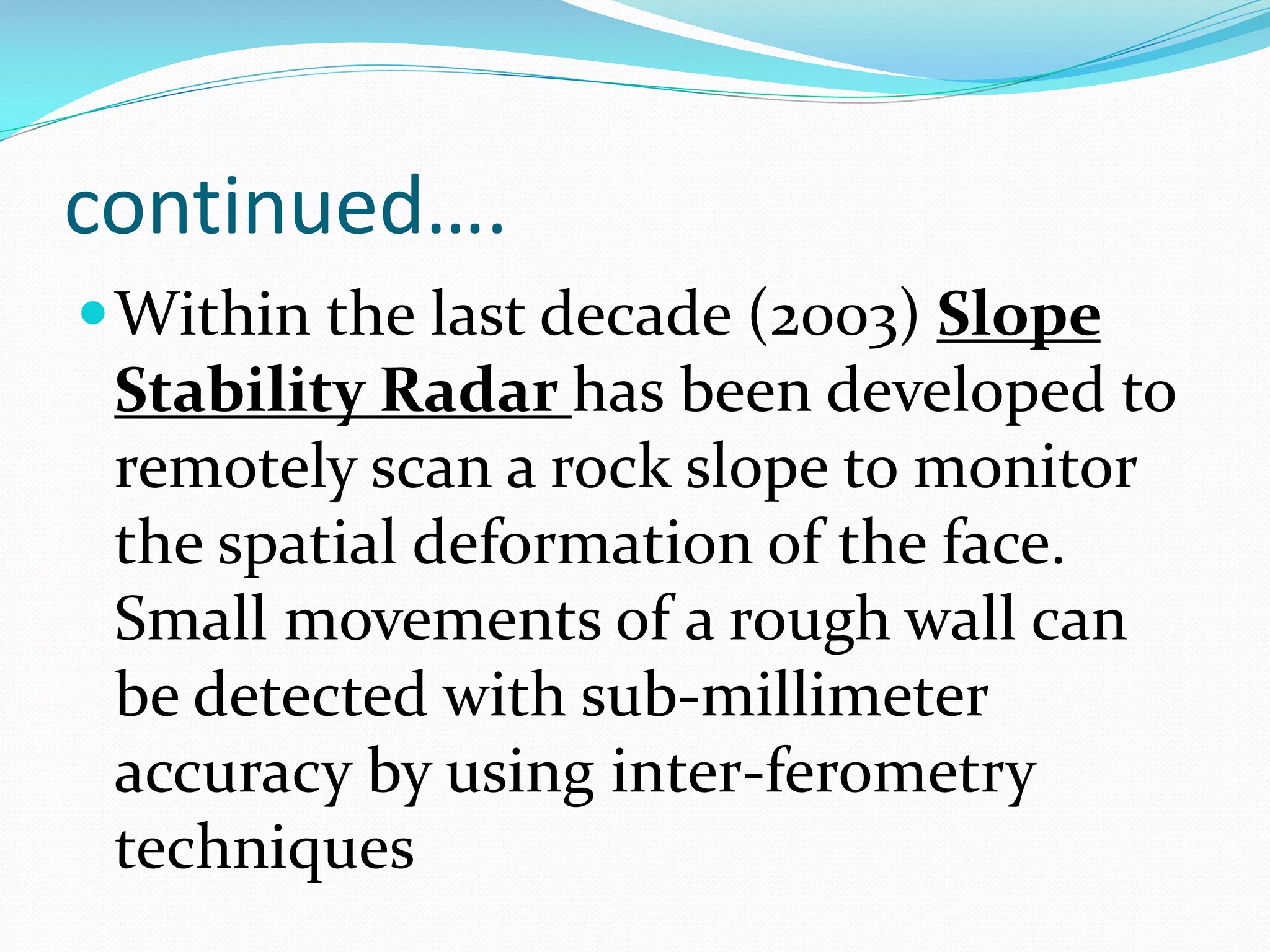 continued….
 Within the last decade (2003) Slope

Stability Radar has been developed to
remotely scan a rock slope to monitor
the spatial deformation of the face.
Small movements of a rough wall can
be detected with sub-millimeter
accuracy by using inter-ferometry
techniques

 
