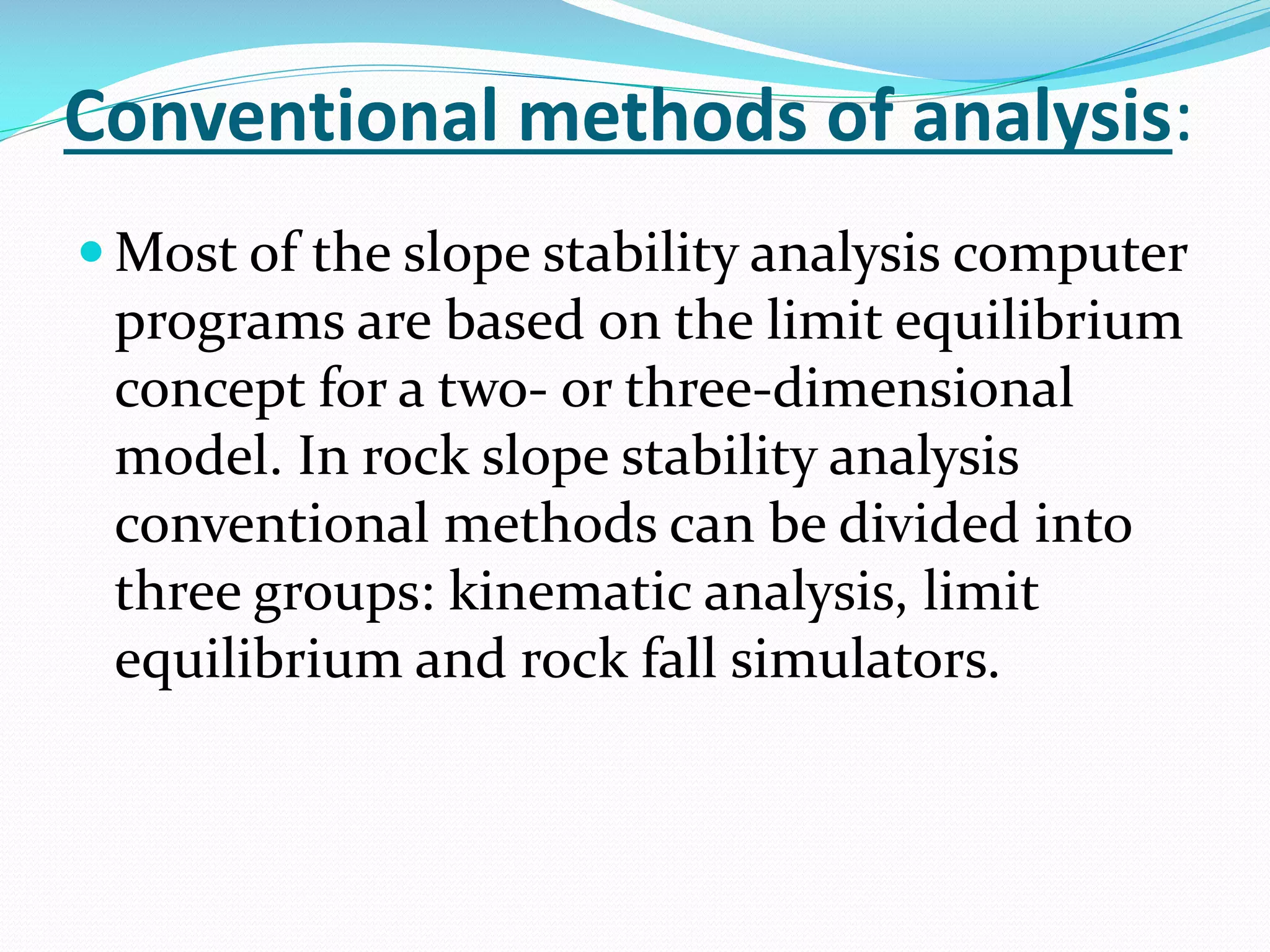 Conventional methods of analysis:
 Most of the slope stability analysis computer

programs are based on the limit equilibrium
concept for a two- or three-dimensional
model. In rock slope stability analysis
conventional methods can be divided into
three groups: kinematic analysis, limit
equilibrium and rock fall simulators.

 