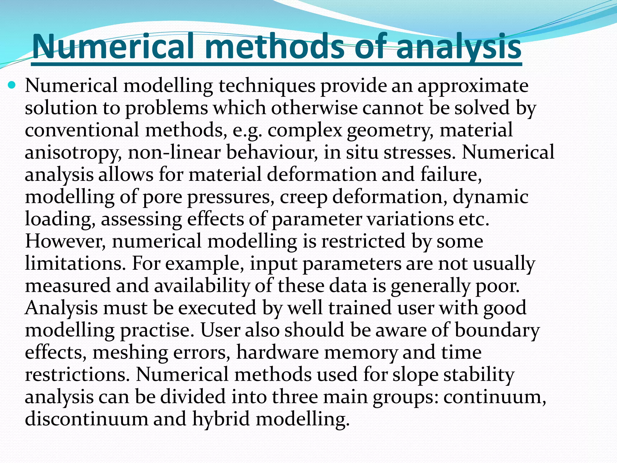 Numerical methods of analysis
 Numerical modelling techniques provide an approximate

solution to problems which otherwise cannot be solved by
conventional methods, e.g. complex geometry, material
anisotropy, non-linear behaviour, in situ stresses. Numerical
analysis allows for material deformation and failure,
modelling of pore pressures, creep deformation, dynamic
loading, assessing effects of parameter variations etc.
However, numerical modelling is restricted by some
limitations. For example, input parameters are not usually
measured and availability of these data is generally poor.
Analysis must be executed by well trained user with good
modelling practise. User also should be aware of boundary
effects, meshing errors, hardware memory and time
restrictions. Numerical methods used for slope stability
analysis can be divided into three main groups: continuum,
discontinuum and hybrid modelling.

 