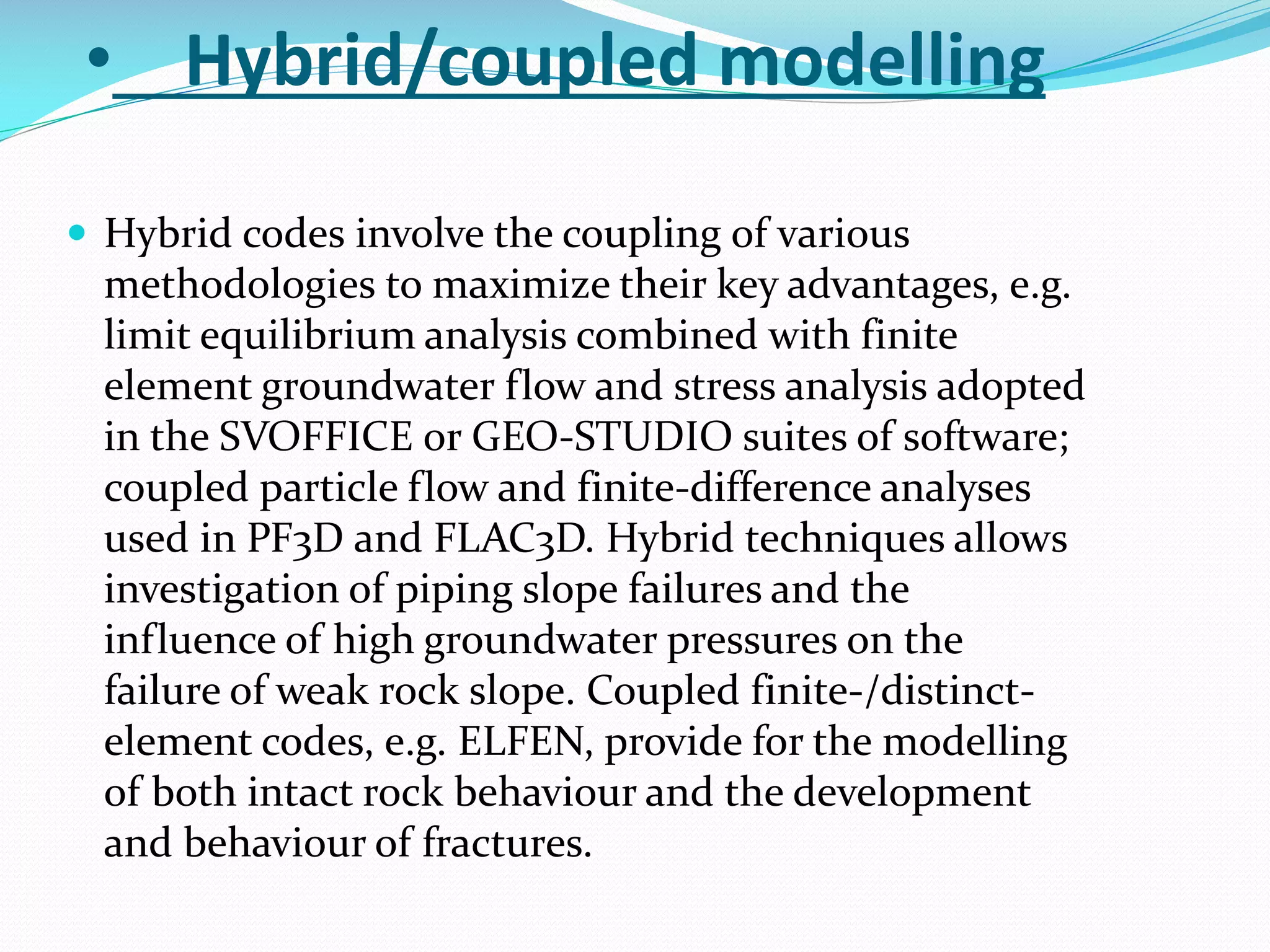 • Hybrid/coupled modelling
 Hybrid codes involve the coupling of various

methodologies to maximize their key advantages, e.g.
limit equilibrium analysis combined with finite
element groundwater flow and stress analysis adopted
in the SVOFFICE or GEO-STUDIO suites of software;
coupled particle flow and finite-difference analyses
used in PF3D and FLAC3D. Hybrid techniques allows
investigation of piping slope failures and the
influence of high groundwater pressures on the
failure of weak rock slope. Coupled finite-/distinctelement codes, e.g. ELFEN, provide for the modelling
of both intact rock behaviour and the development
and behaviour of fractures.

 