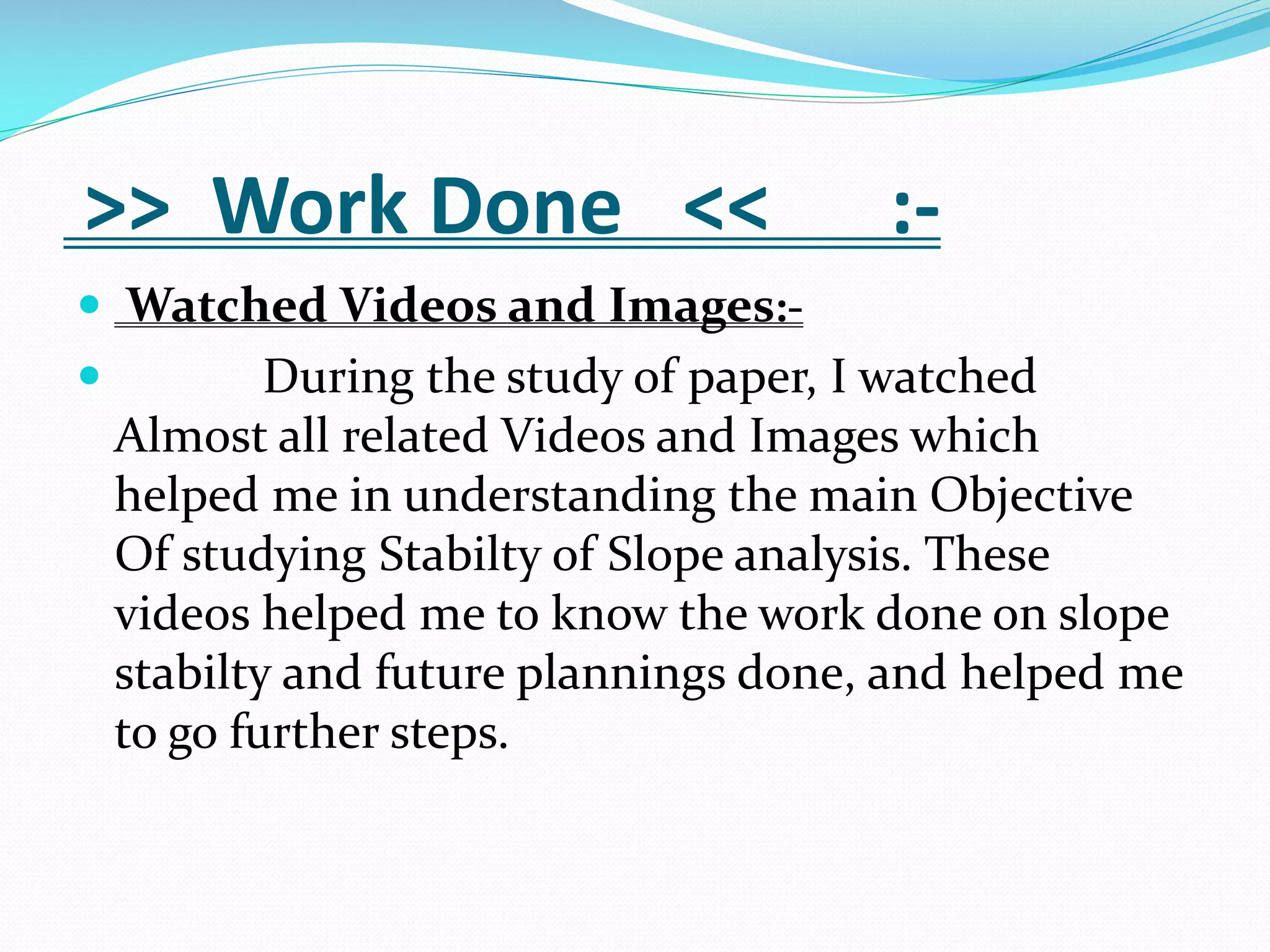 >> Work Done <<

:-

 Watched Videos and Images:

During the study of paper, I watched
Almost all related Videos and Images which
helped me in understanding the main Objective
Of studying Stabilty of Slope analysis. These
videos helped me to know the work done on slope
stabilty and future plannings done, and helped me
to go further steps.

 
