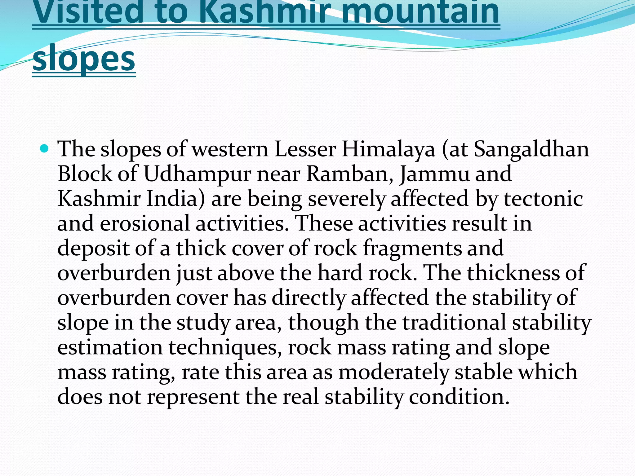 Visited to Kashmir mountain
slopes
 The slopes of western Lesser Himalaya (at Sangaldhan

Block of Udhampur near Ramban, Jammu and
Kashmir India) are being severely affected by tectonic
and erosional activities. These activities result in
deposit of a thick cover of rock fragments and
overburden just above the hard rock. The thickness of
overburden cover has directly affected the stability of
slope in the study area, though the traditional stability
estimation techniques, rock mass rating and slope
mass rating, rate this area as moderately stable which
does not represent the real stability condition.

 