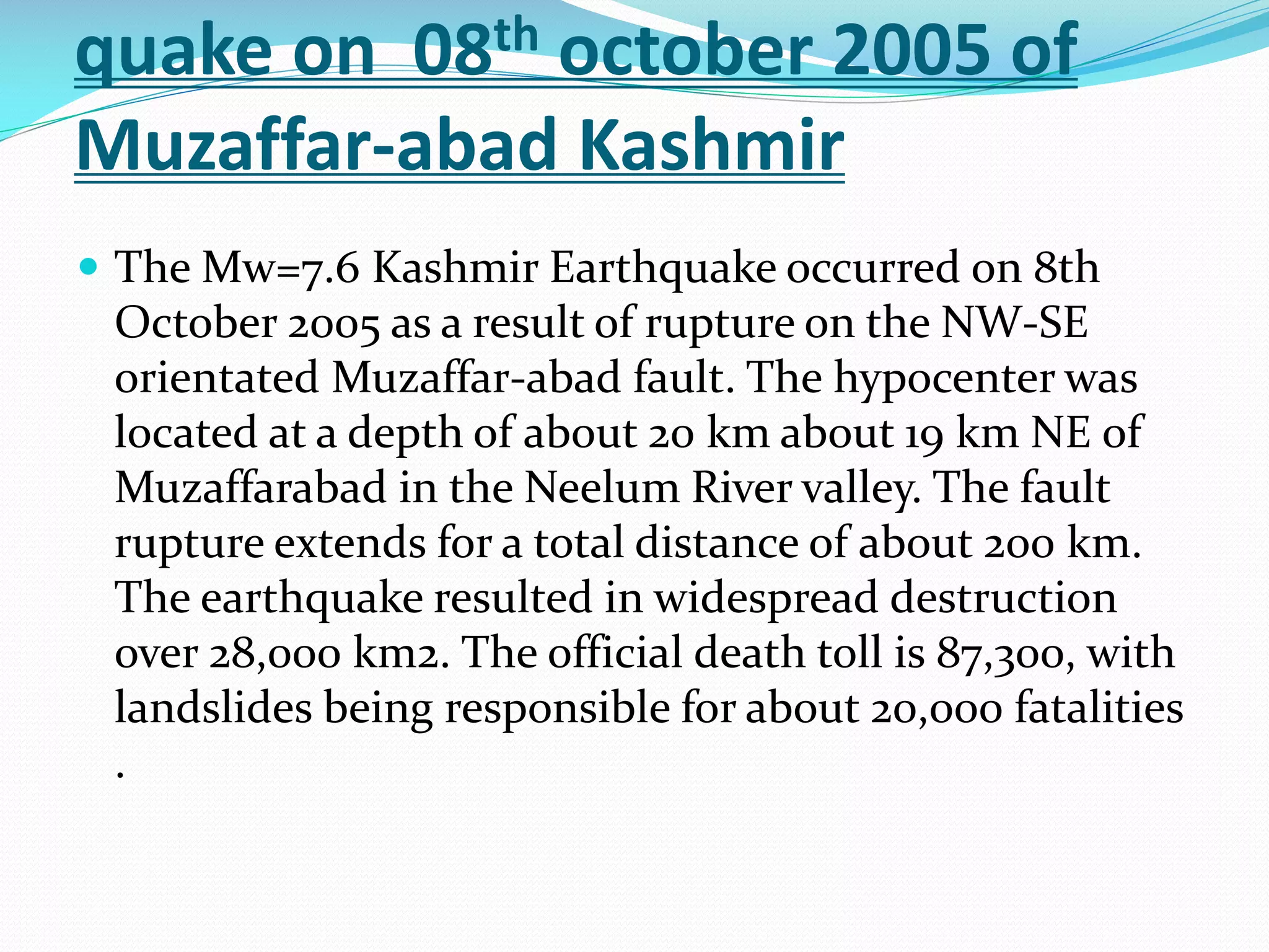 quake on 08th october 2005 of
Muzaffar-abad Kashmir
 The Mw=7.6 Kashmir Earthquake occurred on 8th

October 2005 as a result of rupture on the NW-SE
orientated Muzaffar-abad fault. The hypocenter was
located at a depth of about 20 km about 19 km NE of
Muzaffarabad in the Neelum River valley. The fault
rupture extends for a total distance of about 200 km.
The earthquake resulted in widespread destruction
over 28,000 km2. The official death toll is 87,300, with
landslides being responsible for about 20,000 fatalities
.

 