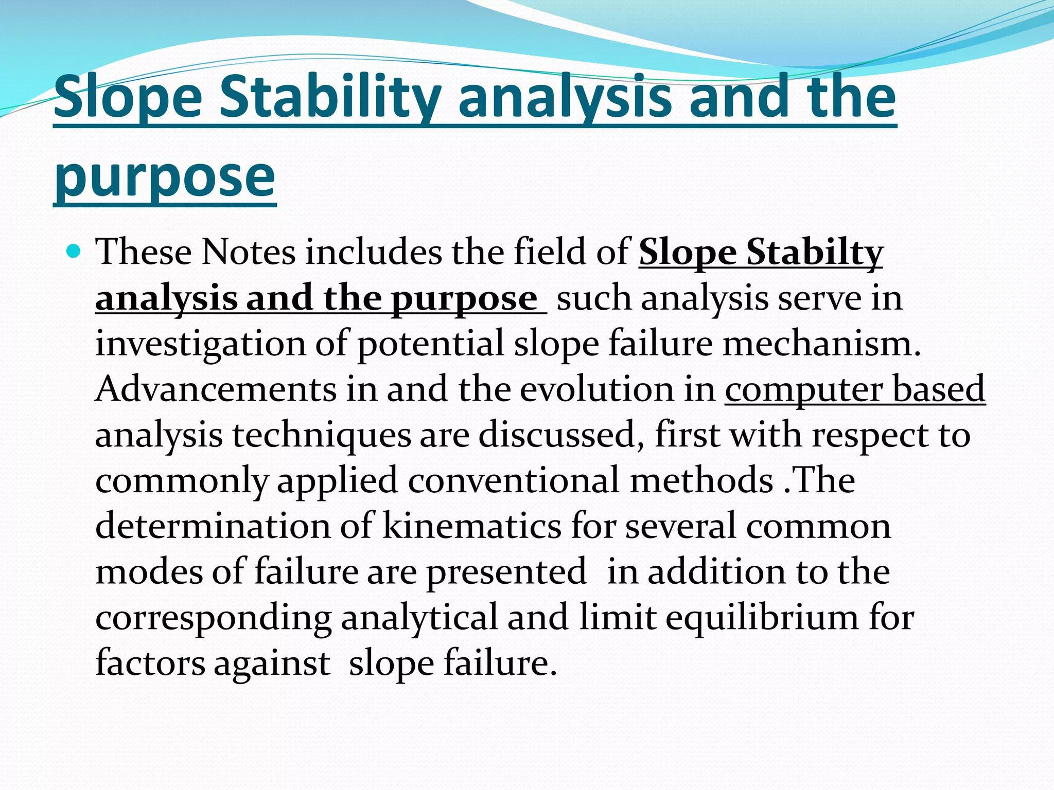 Slope Stability analysis and the
purpose
 These Notes includes the field of Slope Stabilty

analysis and the purpose such analysis serve in
investigation of potential slope failure mechanism.
Advancements in and the evolution in computer based
analysis techniques are discussed, first with respect to
commonly applied conventional methods .The
determination of kinematics for several common
modes of failure are presented in addition to the
corresponding analytical and limit equilibrium for
factors against slope failure.

 