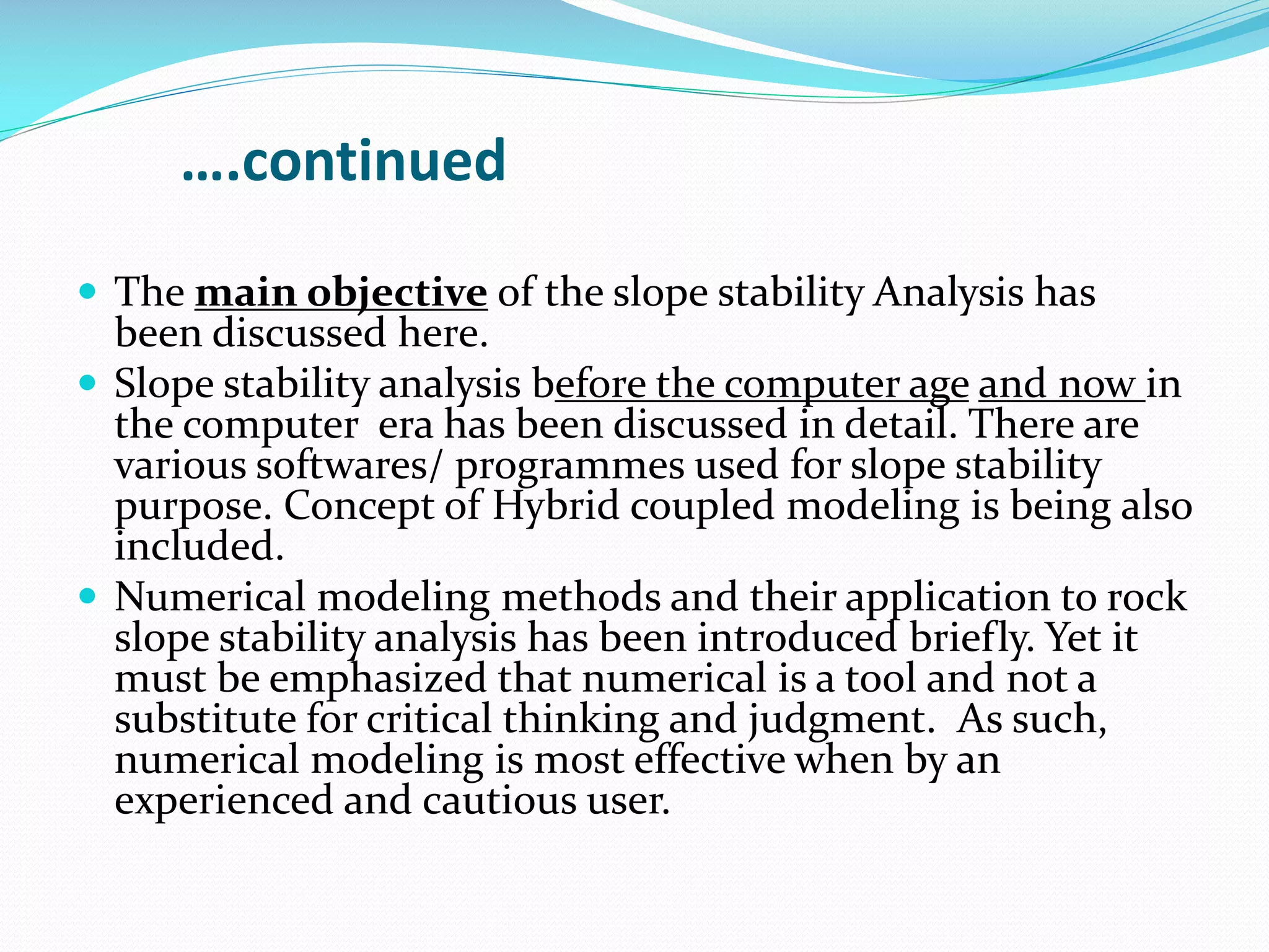 ….continued
 The main objective of the slope stability Analysis has

been discussed here.
 Slope stability analysis before the computer age and now in
the computer era has been discussed in detail. There are
various softwares/ programmes used for slope stability
purpose. Concept of Hybrid coupled modeling is being also
included.
 Numerical modeling methods and their application to rock
slope stability analysis has been introduced briefly. Yet it
must be emphasized that numerical is a tool and not a
substitute for critical thinking and judgment. As such,
numerical modeling is most effective when by an
experienced and cautious user.

 