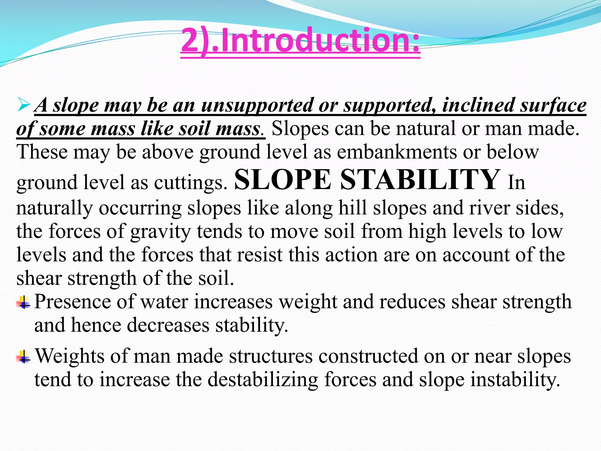 2).Introduction:
 A slope may be an unsupported or supported, inclined surface

of some mass like soil mass. Slopes can be natural or man made.
These may be above ground level as embankments or below
ground level as cuttings. SLOPE STABILITY In
naturally occurring slopes like along hill slopes and river sides,
the forces of gravity tends to move soil from high levels to low
levels and the forces that resist this action are on account of the
shear strength of the soil.
Presence of water increases weight and reduces shear strength
and hence decreases stability.
Weights of man made structures constructed on or near slopes
tend to increase the destabilizing forces and slope instability.

 