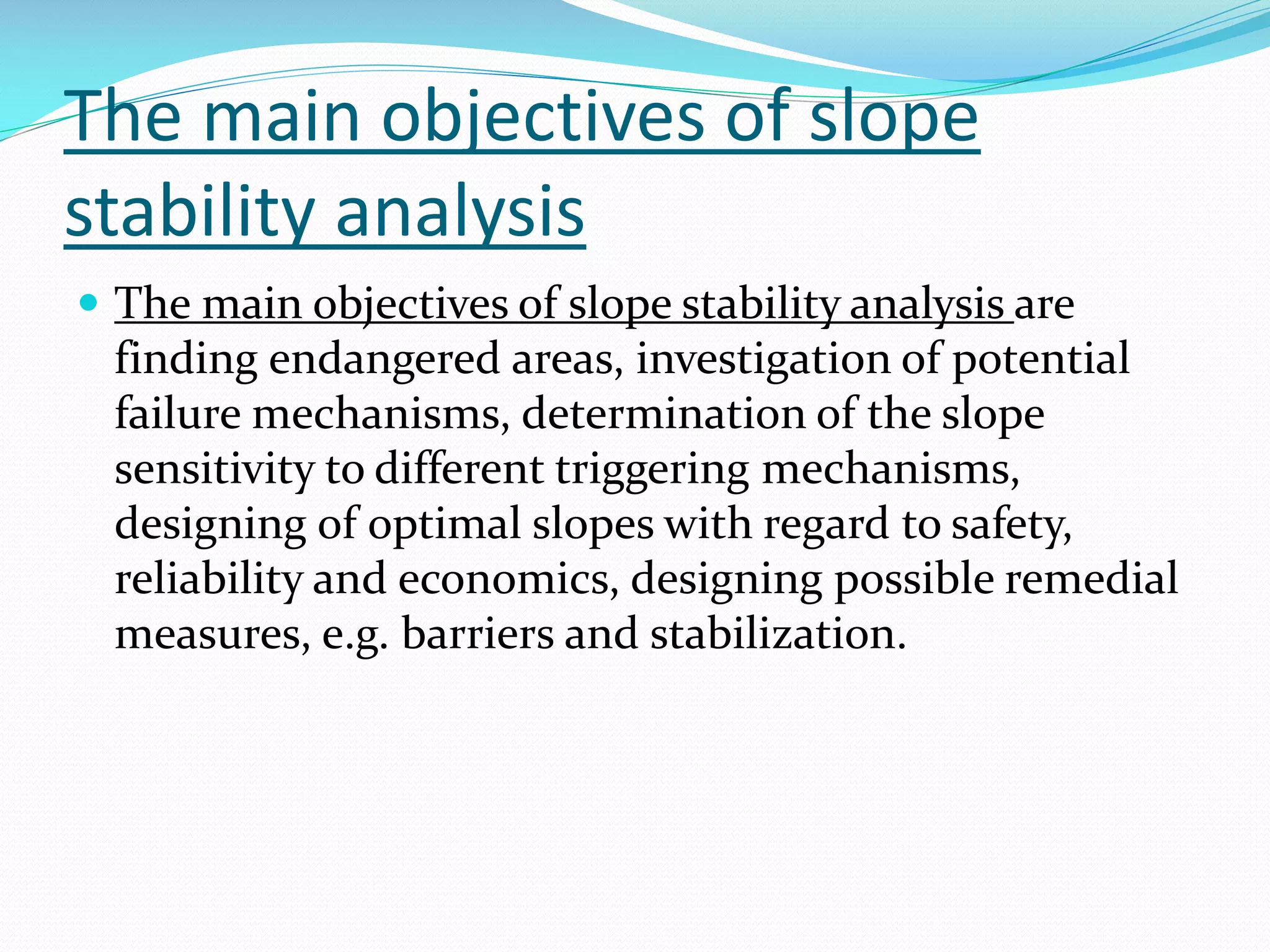 The main objectives of slope
stability analysis
 The main objectives of slope stability analysis are

finding endangered areas, investigation of potential
failure mechanisms, determination of the slope
sensitivity to different triggering mechanisms,
designing of optimal slopes with regard to safety,
reliability and economics, designing possible remedial
measures, e.g. barriers and stabilization.

 