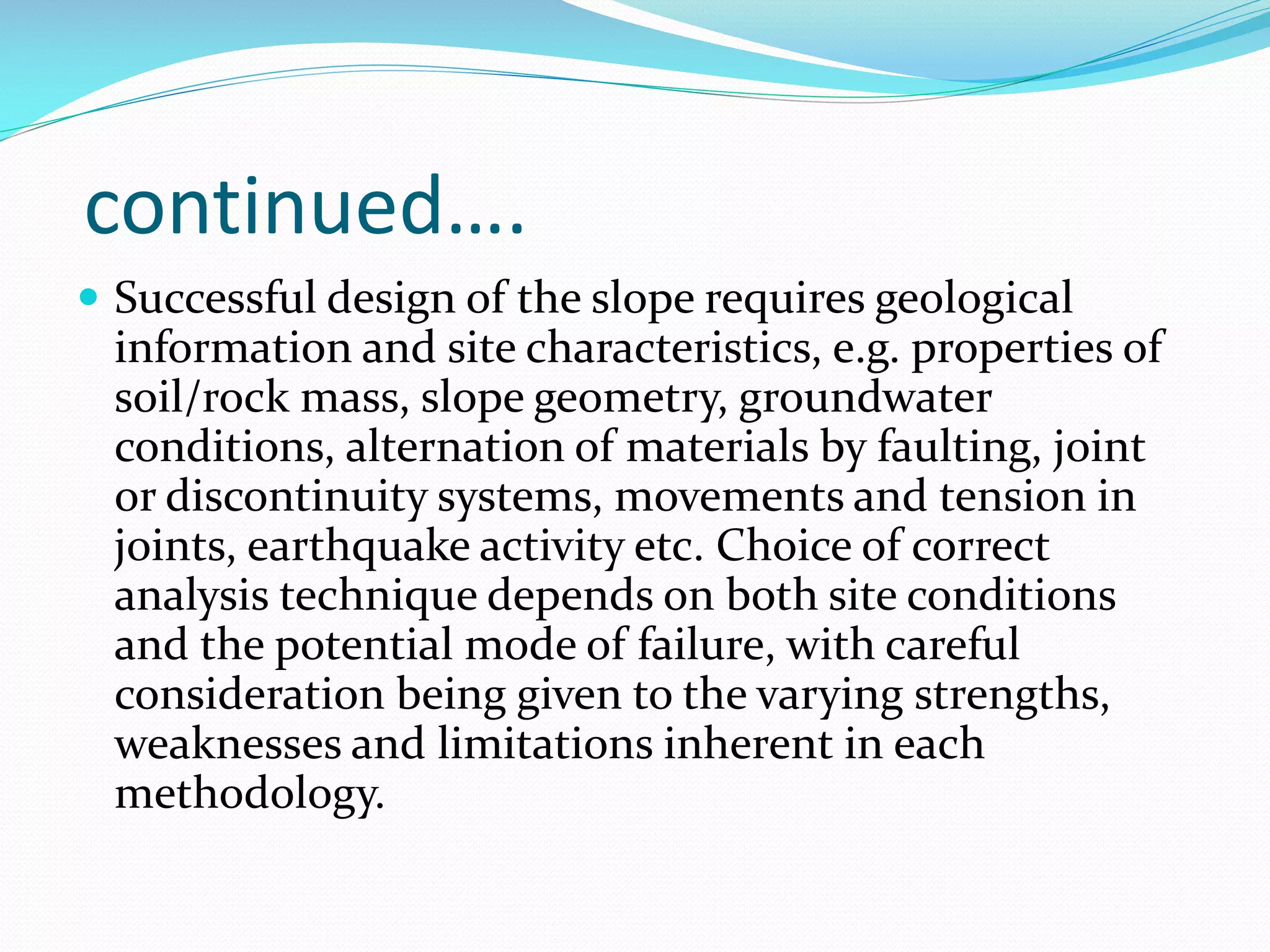 continued….
 Successful design of the slope requires geological

information and site characteristics, e.g. properties of
soil/rock mass, slope geometry, groundwater
conditions, alternation of materials by faulting, joint
or discontinuity systems, movements and tension in
joints, earthquake activity etc. Choice of correct
analysis technique depends on both site conditions
and the potential mode of failure, with careful
consideration being given to the varying strengths,
weaknesses and limitations inherent in each
methodology.

 