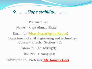 .........Slope stability.........
Prepared By:Name :- Riyaz Ahmad Bhat;

Email Id: (bhatriyaz1@gmail.com)
Department of civil engineering and technology
Course:- B.Tech. , Section :- C;
System Id : (2012018157);
Roll No.:- (120107192);

Submitted to: Professor, Mr. Gaurav Goel.

 