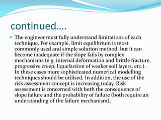 continued….
 The engineer must fully understand limitations of each

technique. For example, limit equilibrium is most
commonly used and simple solution method, but it can
become inadequate if the slope fails by complex
mechanisms (e.g. internal deformation and brittle fracture,
progressive creep, liquefaction of weaker soil layers, etc.).
In these cases more sophisticated numerical modelling
techniques should be utilised. In addition, the use of the
risk assessment concept is increasing today. Risk
assessment is concerned with both the consequence of
slope failure and the probability of failure (both require an
understanding of the failure mechanism).

 