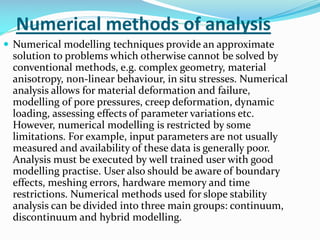 Numerical methods of analysis
 Numerical modelling techniques provide an approximate

solution to problems which otherwise cannot be solved by
conventional methods, e.g. complex geometry, material
anisotropy, non-linear behaviour, in situ stresses. Numerical
analysis allows for material deformation and failure,
modelling of pore pressures, creep deformation, dynamic
loading, assessing effects of parameter variations etc.
However, numerical modelling is restricted by some
limitations. For example, input parameters are not usually
measured and availability of these data is generally poor.
Analysis must be executed by well trained user with good
modelling practise. User also should be aware of boundary
effects, meshing errors, hardware memory and time
restrictions. Numerical methods used for slope stability
analysis can be divided into three main groups: continuum,
discontinuum and hybrid modelling.

 