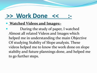 >> Work Done <<

:-

 Watched Videos and Images:

During the study of paper, I watched
Almost all related Videos and Images which
helped me in understanding the main Objective
Of studying Stabilty of Slope analysis. These
videos helped me to know the work done on slope
stabilty and future plannings done, and helped me
to go further steps.

 