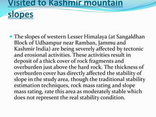 Visited to Kashmir mountain
slopes
 The slopes of western Lesser Himalaya (at Sangaldhan

Block of Udhampur near Ramban, Jammu and
Kashmir India) are being severely affected by tectonic
and erosional activities. These activities result in
deposit of a thick cover of rock fragments and
overburden just above the hard rock. The thickness of
overburden cover has directly affected the stability of
slope in the study area, though the traditional stability
estimation techniques, rock mass rating and slope
mass rating, rate this area as moderately stable which
does not represent the real stability condition.

 