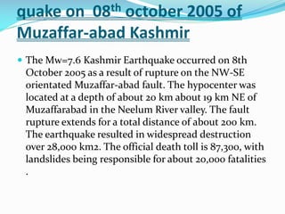 quake on 08th october 2005 of
Muzaffar-abad Kashmir
 The Mw=7.6 Kashmir Earthquake occurred on 8th

October 2005 as a result of rupture on the NW-SE
orientated Muzaffar-abad fault. The hypocenter was
located at a depth of about 20 km about 19 km NE of
Muzaffarabad in the Neelum River valley. The fault
rupture extends for a total distance of about 200 km.
The earthquake resulted in widespread destruction
over 28,000 km2. The official death toll is 87,300, with
landslides being responsible for about 20,000 fatalities
.

 