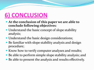 6) CONCLUSION
 At the conclusion of this paper we are able to








conclude following objectives:
Understand the basic concept of slope stability
analysis;
Understand the basic design considerations;
Be familiar with slope stability analysis and design
procedure;
Know how to verify computer analyses and results;
Be able to perform simple slope stability analysis; and
Be able to present the analysis and results effectively.

 