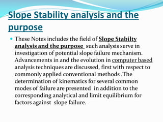Slope Stability analysis and the
purpose
 These Notes includes the field of Slope Stabilty

analysis and the purpose such analysis serve in
investigation of potential slope failure mechanism.
Advancements in and the evolution in computer based
analysis techniques are discussed, first with respect to
commonly applied conventional methods .The
determination of kinematics for several common
modes of failure are presented in addition to the
corresponding analytical and limit equilibrium for
factors against slope failure.

 