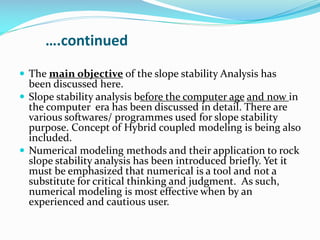 ….continued
 The main objective of the slope stability Analysis has

been discussed here.
 Slope stability analysis before the computer age and now in
the computer era has been discussed in detail. There are
various softwares/ programmes used for slope stability
purpose. Concept of Hybrid coupled modeling is being also
included.
 Numerical modeling methods and their application to rock
slope stability analysis has been introduced briefly. Yet it
must be emphasized that numerical is a tool and not a
substitute for critical thinking and judgment. As such,
numerical modeling is most effective when by an
experienced and cautious user.

 