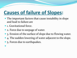 Causes of failure of Slopes:
 The important factors that cause instability in slope








and lead to failure are
1. Gravitational force.
2. Force due to seepage of water.
3. Erosion of the surface of slope due to flowing water.
4. The sudden lowering of water adjacent to the slope.
5. Forces due to earthquakes.

 