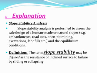 3)

Explanation

 Slope Stability Analysis


Slope stability analysis is performed to assess the
safe design of a human-made or natural slopes (e.g.
embankments, road cuts, open-pit mining,
excavations, landfills etc.) and the equilibrium
conditions.

 Definition: The term

slope stability may be

defined as the resistance of inclined surface to failure
by sliding or collapsing

 