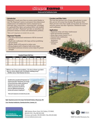 Erosion and Soil Stabilization System



 • Introduction                                                                              • Crossbars and Filter Fabric
   Slopetame2 is much more than an erosion control blanket or                                 The cross bars between rows of rings, perpendicular to water
   mat. The Slopetame2 system is permanent three-dimensional                                  ﬂow, prevent rill erosion from forming. The polyester ﬁlter
   reinforcement and stabilization matrix comprised of one-                                   fabric prevents water from rapidly moving below the structure
   inch-high rings, vertical bars, a connecting grid—all bonded                               and gives grasses and other vegetation a foothold for micro-
   to a geotextile ﬁlter fabric and anchored down with duckbill                               scale conﬁnement.
   anchors and rebar*. Slopetame2 provides an immediate and
   permanent solution to erosion and sedimentation problems.                                 • Applications
                                                                                              —Vegetated swales and strips reinforcement
   *Rebar and U-shaped pins not included with your order.
                                                                                              —Pond and shoreline protection
 • Slopetame2 Beneﬁts                                                                         —Steep slope erosion control (1 to 1)
   —True three-dimensional containment of ﬁll for increased                                   —Channel bank stabilization
    stability                                                                                 —Channel energy
   —Small-scale conﬁnement with rings and bars prohibiting                                     dissipation
    soil movement                                                                             —Inﬁltration
   —Shallow depth of ﬁll material to reduce costs                                              trenches
   —Strong diagonal grid to disperse loads across slopes
   —Interlocked continuous structure across slopes for greater
    strength


                              Standard Product Roll Sizes
               Width            Length          Diameter      Area          Weight
 Model        m       ft       m      ft        m       ft   m2   ft2      kg    lbs
 1010          1     3.3       10    32.8       0.5    1.7   10   108      19     41
 1020          1     3.3       20    65.6       0.8    2.7   20   215      37     82
 1520         1.5    4.9       20    65.6       0.8    2.7   30   323      56    123
 2020          2     6.6       20    65.6       0.8    2.7   40   430      87    192
 2520         2.5    8.2       20    65.6       0.8    2.7   50   538      93    205



 “Believe me, I love your product... it’s nice to know you don’t
  have to worry about your riverbank washing away.”
  —Debbie Avery, Total System Services




    Duckbill anchors (provided with Slopetame2) are
    looped around rebar* laid between rows of rings
    to ensure that the top, middle, and bottom of
    Slopetame2 mats are secure. Duckbill
    anchors are permanent and will never
    come out. Additional anchoring may
    be done with common U-shaped pins*.

    *Rebar and U-shaped pins not included with your order.



Right: Slopetame2 protects the Isotopes Park Baseball Stadium, Albuquerque, NM.
Cover: Riverbank stabilization, Chattahoochie River, Columbus, GA.




                                             1600 Jackson Street, Suite 310, Golden, CO 80401
                                             800.233.1510 • Fax 800.233.1522
                                             Overseas and locally: 303.233.8383 • Fax 303.233.8282
                                             www.invisiblestructures.com                                                        ©2007 Invisible Structures, Inc.
 