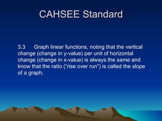 CAHSEE Standard 3.3  Graph linear functions, noting that the vertical change (change in y-value) per unit of horizontal change (change in x-value) is always the same and know that the ratio (“rise over run”) is called the slope of a graph.  