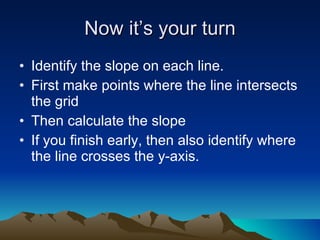 Now it’s your turn Identify the slope on each line. First make points where the line intersects the grid Then calculate the slope If you finish early, then also identify where the line crosses the y-axis. 