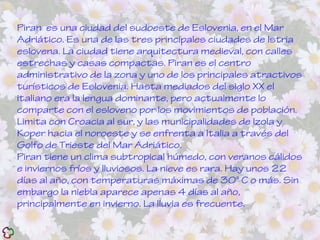 Piran es una ciudad del sudoeste de Eslovenia, en el Mar
Adriático. Es una de las tres principales ciudades de Istria
eslovena. La ciudad tiene arquitectura medieval, con calles
estrechas y casas compactas. Piran es el centro
administrativo de la zona y uno de los principales atractivos
turísticos de Eslovenia. Hasta mediados del siglo XX el
italiano era la lengua dominante, pero actualmente lo
comparte con el esloveno por los movimientos de población.
Limita con Croacia al sur, y las municipalidades de Izola y
Koper hacia el noroeste y se enfrenta a Italia a través del
Golfo de Trieste del Mar Adriático.
Piran tiene un clima subtropical húmedo, con veranos cálidos
e inviernos fríos y lluviosos. La nieve es rara. Hay unos 22
días al año, con temperaturas máximas de 30° C o más. Sin
embargo la niebla aparece apenas 4 días al año,
principalmente en invierno. La lluvia es frecuente.
 