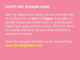 SLOPPY WET BLOWJOB GUIDE
Don’t be afraid to just slobber all over his man mus-
cle. It should be as wet and sloppy as possible, es-
pecially during your power move. A good blowjob
makes loud, gross suction-y noises. When I’m done,
I’m usually covered in my own drool and leave a
wet spot on the bed.
check the sloppiest blowjobs on my personal blog
www.droolingfemme.com
 