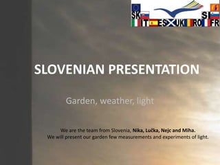 SLOVENIAN PRESENTATION Garden, weather, light We are the team from Slovenia, Nika, Lučka, Nejc and Miha. We will present our garden few measurements and experiments of light. 
