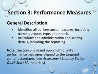 General Description
• Identifies all performance measures, including
name, purpose, type, and metric
• Articulates the administration and scoring
details, including the reporting
Note: Section 3 is based upon high-quality
performance measures aligned to the targeted
content standards (see Assessment Literacy Series:
Quick Start PA materials)
Section 3: Performance Measures
1
 