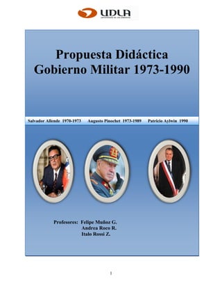 Propuesta Didáctica
  Gobierno Militar 1973-1990


Salvador Allende 1970-1973   Augusto Pinochet 1973-1989   Patricio Aylwin 1990




            Profesores: Felipe Muñoz G.
                        Andrea Roco R.
                        Italo Rossi Z.




                                       1
 
