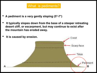 What is pediments?
• A pediment is a very gently sloping (5°-7°)
• It typically slopes down from the base of a steeper retreating
desert cliff, or escarpment, but may continue to exist after
the mountain has eroded away.
• It is caused by erosion.
 