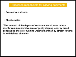 Processes responsible for carving pediments
• Erosion by a stream.
• Sheet erosion
"The removal of thin layers of surface material more or less
evenly from an extensive area of gently sloping land, by broad
continuous sheets of running water rather than by stream flowing
in well defined channels
 