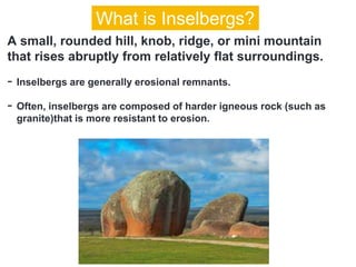 A small, rounded hill, knob, ridge, or mini mountain
that rises abruptly from relatively flat surroundings.
- Inselbergs are generally erosional remnants.
- Often, inselbergs are composed of harder igneous rock (such as
granite)that is more resistant to erosion.
What is Inselbergs?
 