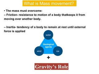 • The mass must overcome:
– Friction- resistance to motion of a body thatkeeps it from
moving over another body.
– Inertia- tendency of a body to remain at rest until external
force is applied
Geological
agents
water
icewind
+
Gravity’s Role
What is Mass movement?
 