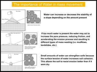 The importance of Water in mass movement
Water can increase or decrease the stability of
a slope depending on the amount present
Small amounts of water can strengthen soils because
the surface tension of water increases soil cohesion.
This allows the soil to resist erosion better than if it
were dry
If too much water is present the water may act to
increase the pore pressure, reducing friction, and
accelerating the erosion process and resulting in
different types of mass wasting (i.e. mudflows,
landslides, etc.)
 