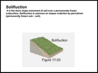 Solifluction
It is the down slope movement of soil over a permanently frozen
subsurface. Solifluction is common on slopes underlain by permafrost
(permanently frozen sub – soil).
 