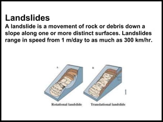 Landslides
A landslide is a movement of rock or debris down a
slope along one or more distinct surfaces. Landslides
range in speed from 1 m/day to as much as 300 km/hr.
 